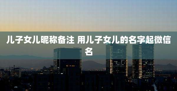 儿子女儿昵称备注 用儿子女儿的名字起微信名