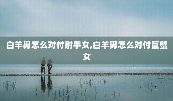 白羊男怎么对付射手女,白羊男怎么对付巨蟹女