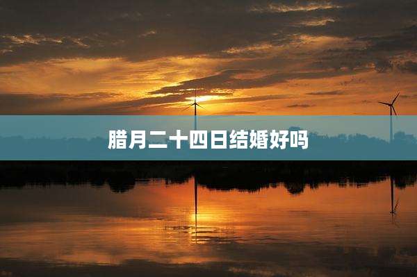 腊月二十四日结婚好吗