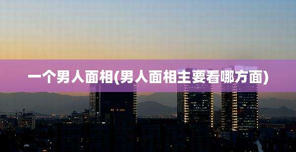 一个男人面相(男人面相主要看哪方面)