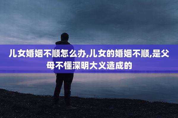 儿女婚姻不顺怎么办,儿女的婚姻不顺,是父母不懂深明大义造成的