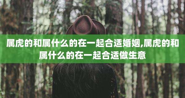 属虎的和属什么的在一起合适婚姻,属虎的和属什么的在一起合适做生意
