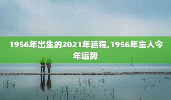 1956年出生的2021年运程,1956年生人今年运势