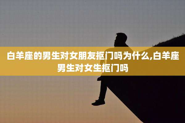 白羊座的男生对女朋友抠门吗为什么,白羊座男生对女生抠门吗