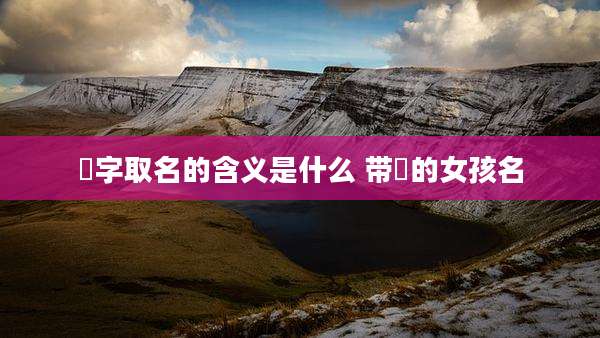祐字取名的含义是什么 带祐的女孩名