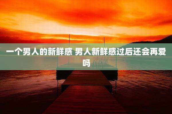 一个男人的新鲜感 男人新鲜感过后还会再爱吗
