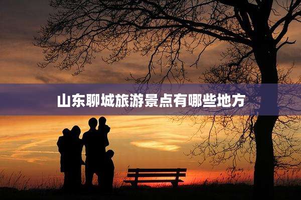 山东聊城旅游景点有哪些地方