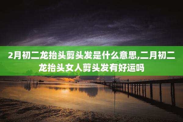 2月初二龙抬头剪头发是什么意思,二月初二龙抬头女人剪头发有好运吗