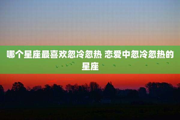 哪个星座最喜欢忽冷忽热 恋爱中忽冷忽热的星座