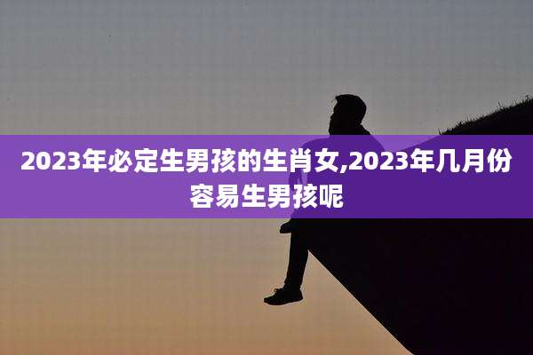 2023年必定生男孩的生肖女,2023年几月份容易生男孩呢