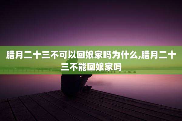 腊月二十三不可以回娘家吗为什么,腊月二十三不能回娘家吗