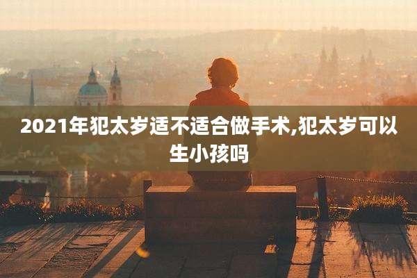 2021年犯太岁适不适合做手术,犯太岁可以生小孩吗