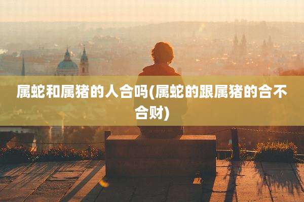 属蛇和属猪的人合吗(属蛇的跟属猪的合不合财)