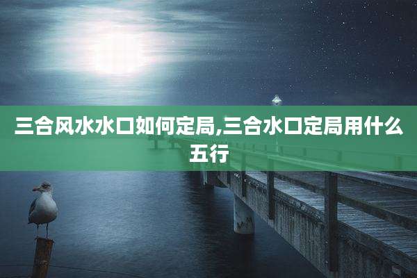 三合风水水口如何定局,三合水口定局用什么五行