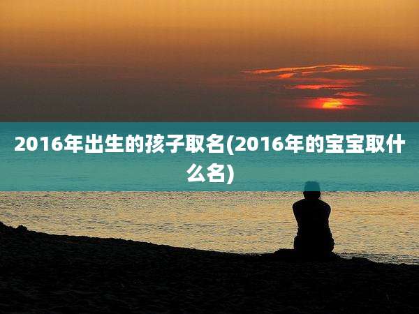 2016年出生的孩子取名(2016年的宝宝取什么名)
