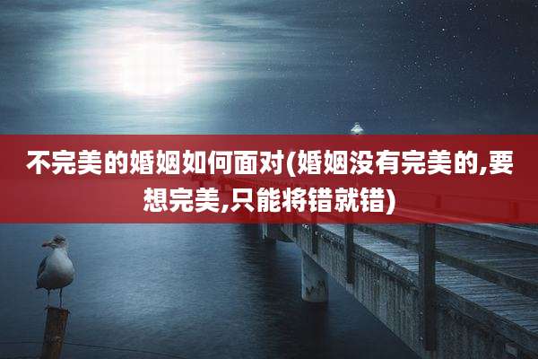 不完美的婚姻如何面对(婚姻没有完美的,要想完美,只能将错就错)