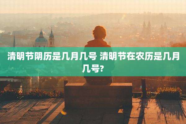 清明节阴历是几月几号 清明节在农历是几月几号?