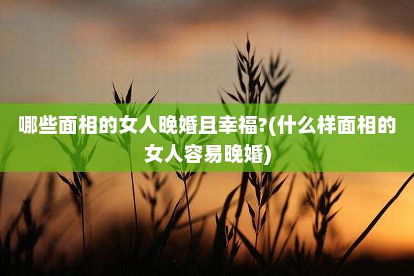 哪些面相的女人晚婚且幸福?(什么样面相的女人容易晚婚)