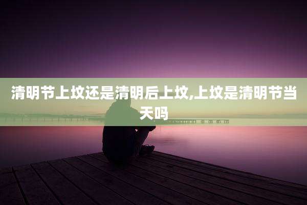 清明节上坟还是清明后上坟,上坟是清明节当天吗