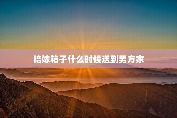 陪嫁箱子什么时候送到男方家