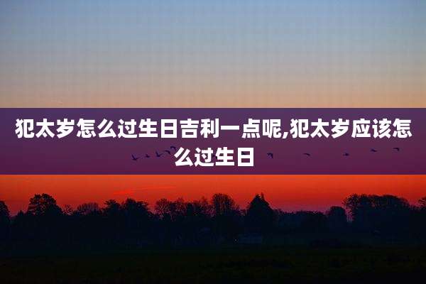 犯太岁怎么过生日吉利一点呢,犯太岁应该怎么过生日