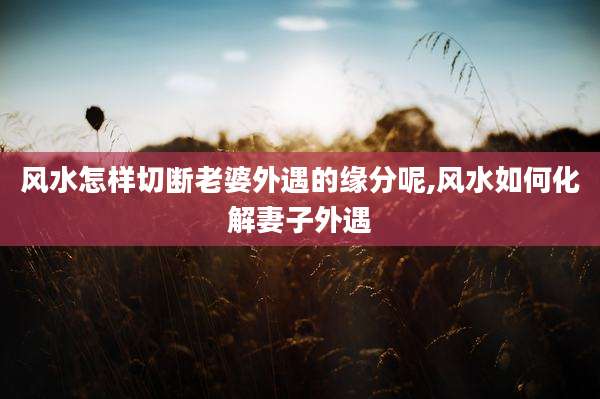 风水怎样切断老婆外遇的缘分呢,风水如何化解妻子外遇