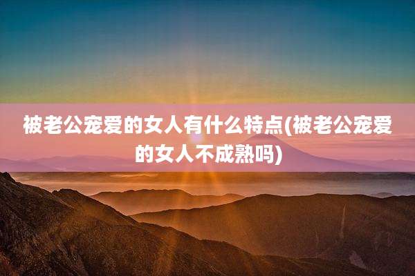 被老公宠爱的女人有什么特点(被老公宠爱的女人不成熟吗)