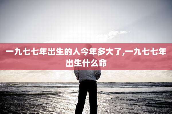 一九七七年出生的人今年多大了,一九七七年出生什么命