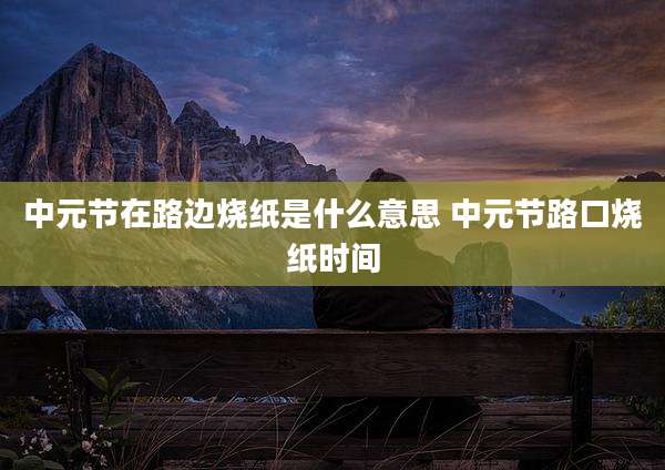 中元节在路边烧纸是什么意思 中元节路口烧纸时间