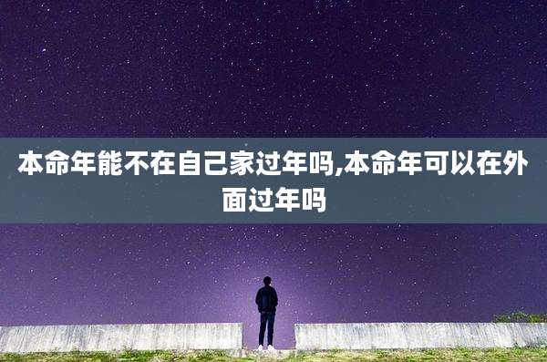 本命年能不在自己家过年吗,本命年可以在外面过年吗