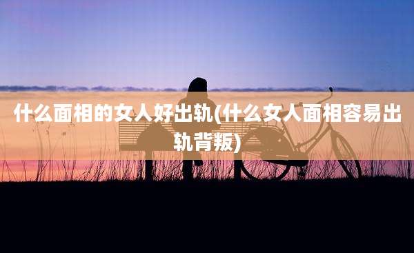 什么面相的女人好出轨(什么女人面相容易出轨背叛)