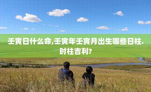 壬寅日什么命,壬寅年壬寅月出生哪些日柱.时柱吉利?