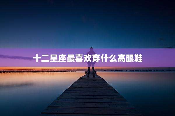 十二星座最喜欢穿什么高跟鞋