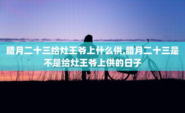 腊月二十三给灶王爷上什么供,腊月二十三是不是给灶王爷上供的日子