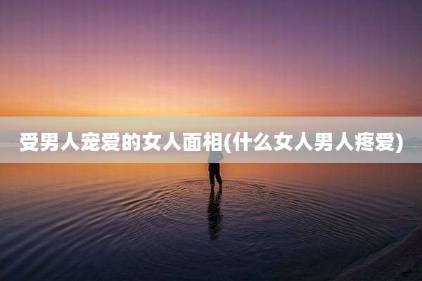 受男人宠爱的女人面相(什么女人男人疼爱)