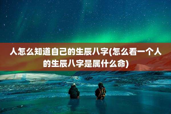人怎么知道自己的生辰八字(怎么看一个人的生辰八字是属什么命)