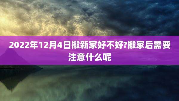 2022年12月4日搬新家好不好?搬家后需要注意什么呢