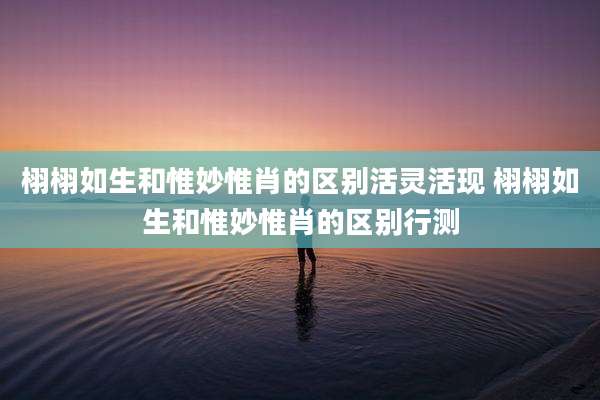 栩栩如生和惟妙惟肖的区别活灵活现 栩栩如生和惟妙惟肖的区别行测