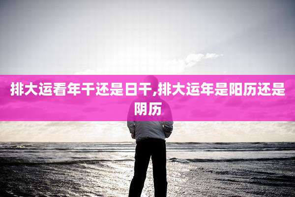 排大运看年干还是日干,排大运年是阳历还是阴历