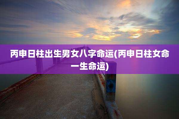 丙申日柱出生男女八字命运(丙申日柱女命一生命运)