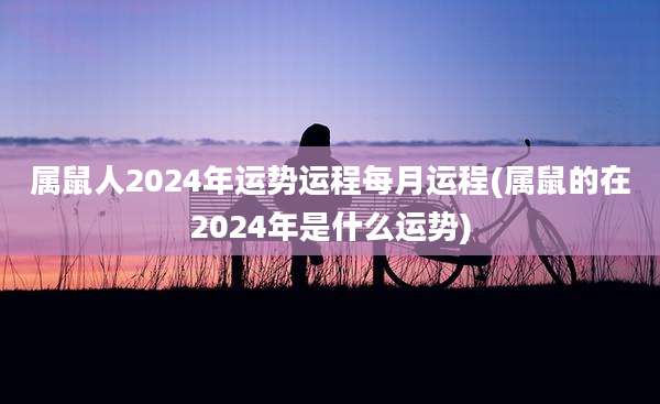 属鼠人2024年运势运程每月运程(属鼠的在2024年是什么运势)