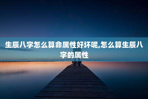 生辰八字怎么算命属性好坏呢,怎么算生辰八字的属性