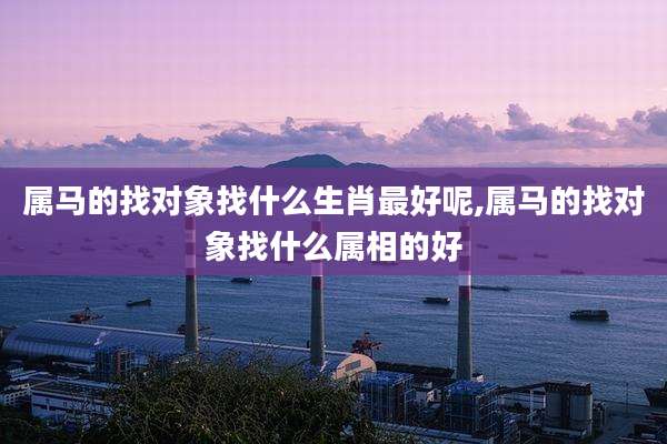 属马的找对象找什么生肖最好呢,属马的找对象找什么属相的好