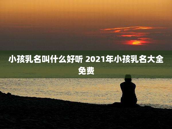 小孩乳名叫什么好听 2021年小孩乳名大全免费