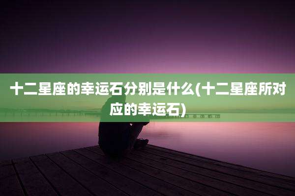 十二星座的幸运石分别是什么(十二星座所对应的幸运石)