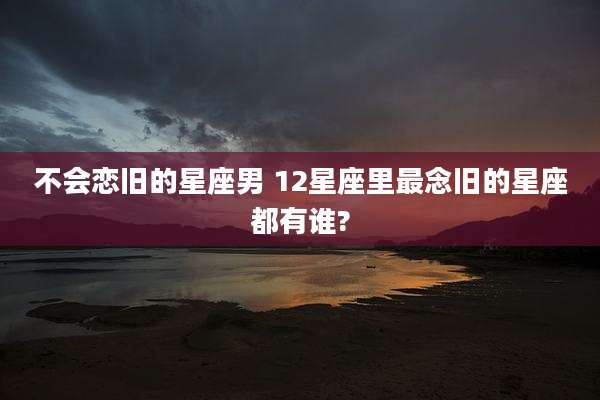 不会恋旧的星座男 12星座里最念旧的星座都有谁?