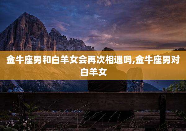金牛座男和白羊女会再次相遇吗,金牛座男对白羊女