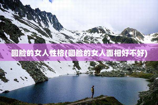 圆脸的女人性格(圆脸的女人面相好不好)