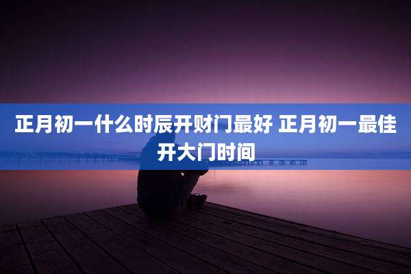正月初一什么时辰开财门最好 正月初一最佳开大门时间