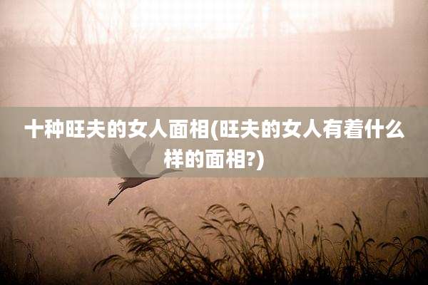 十种旺夫的女人面相(旺夫的女人有着什么样的面相?)